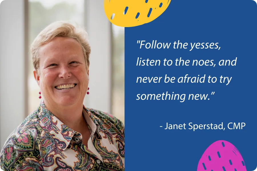 Follow the yesses, listen to the noes, and never be afraid to try something new. - Janet Sperstad, CMP